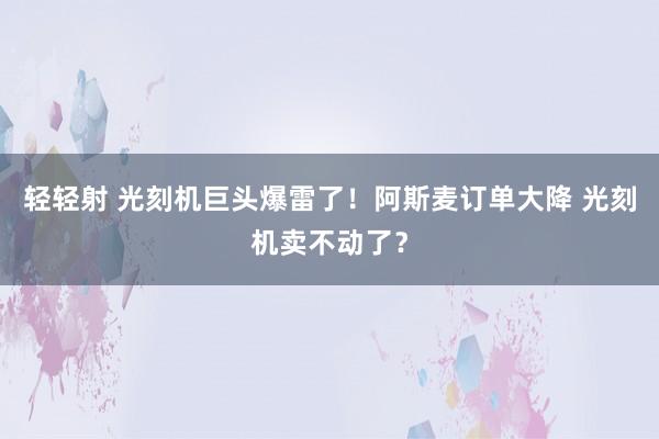 轻轻射 光刻机巨头爆雷了！阿斯麦订单大降 光刻机卖不动了？