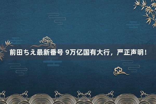 前田ちえ最新番号 9万亿国有大行，严正声明！