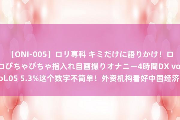 【ONI-005】ロリ専科 キミだけに語りかけ！ロリ校生21人！オマ●コぴちゃぴちゃ指入れ自画撮りオナニー4時間DX vol.05 5.3%这个数字不简单！外资机构看好中国经济 纷纷上调增长预期