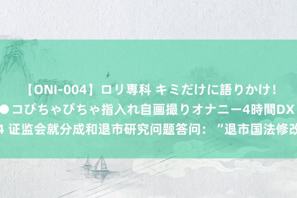 【ONI-004】ロリ専科 キミだけに語りかけ！ロリっ娘20人！オマ●コぴちゃぴちゃ指入れ自画撮りオナニー4時間DX vol.04 证监会就分成和退市研究问题答问：“退市国法修改主要针对小盘股”持重误读