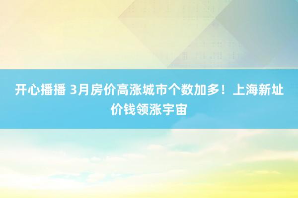 开心播播 3月房价高涨城市个数加多！上海新址价钱领涨宇宙