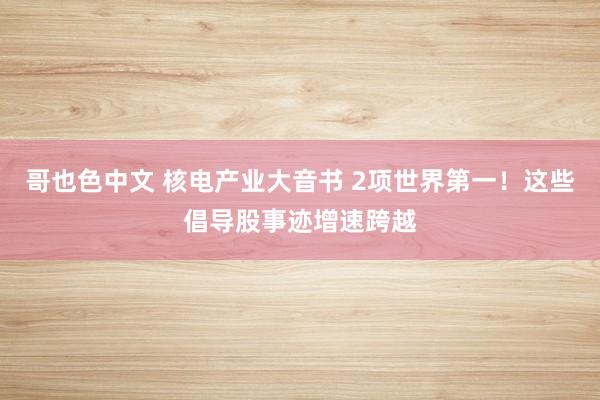 哥也色中文 核电产业大音书 2项世界第一！这些倡导股事迹增速跨越