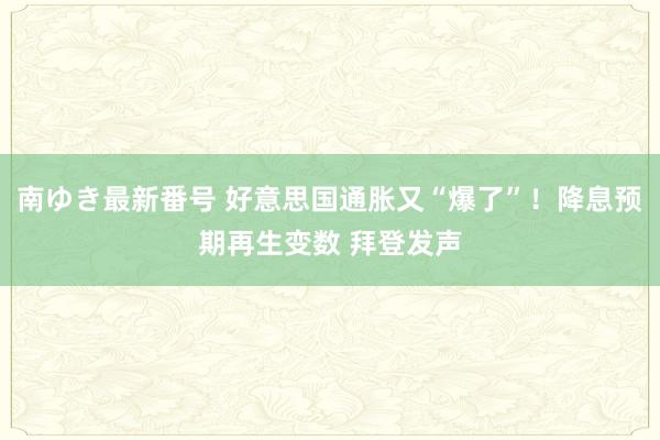 南ゆき最新番号 好意思国通胀又“爆了”！降息预期再生变数 拜登发声