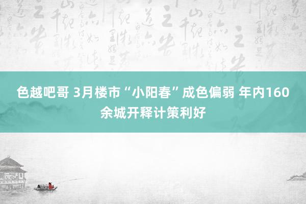 色越吧哥 3月楼市“小阳春”成色偏弱 年内160余城开释计策利好