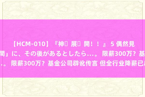 【HCM-010】『神・展・開！！』 5 偶然見かけた「目が奪われる瞬間」に、その後があるとしたら…。 限薪300万？基金公司辟讹传言 但全行业降薪已启动