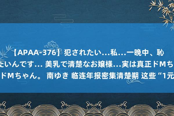 【APAA-376】犯されたい…私…一晩中、恥ずかしい恰好で犯されたいんです… 美乳で清楚なお嬢様…実は真正ドMちゃん。 南ゆき 临连年报密集清楚期 这些“1元退市”股警报拉响！