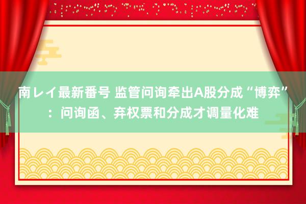 南レイ最新番号 监管问询牵出A股分成“博弈”：问询函、弃权票和分成才调量化难