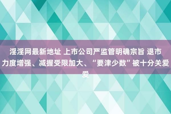 淫淫网最新地址 上市公司严监管明确宗旨 退市力度增强、减握受限加大、“要津少数”被十分关爱