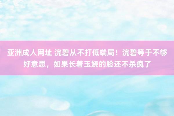 亚洲成人网址 浣碧从不打低端局！浣碧等于不够好意思，如果长着玉娆的脸还不杀疯了