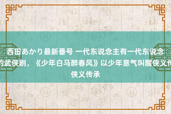 西田あかり最新番号 一代东说念主有一代东说念主的武侠剧，《少年白马醉春风》以少年意气叫醒侠义传承