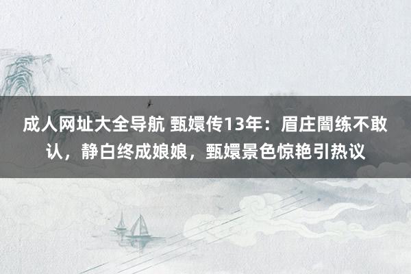 成人网址大全导航 甄嬛传13年：眉庄闇练不敢认，静白终成娘娘，甄嬛景色惊艳引热议