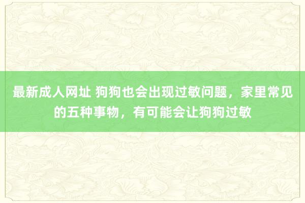 最新成人网址 狗狗也会出现过敏问题，家里常见的五种事物，有可能会让狗狗过敏