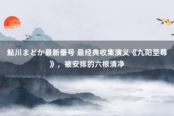 鮎川まどか最新番号 最经典收集演义《九阳至尊》，被安排的六根清净