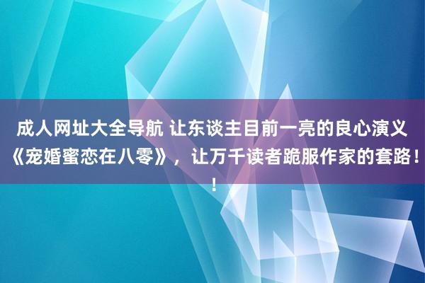 成人网址大全导航 让东谈主目前一亮的良心演义《宠婚蜜恋在八零》，让万千读者跪服作家的套路！