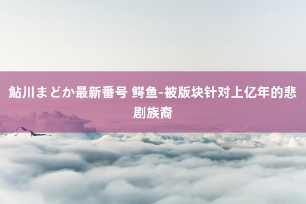 鮎川まどか最新番号 鳄鱼-被版块针对上亿年的悲剧族裔