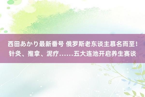 西田あかり最新番号 俄罗斯老东谈主慕名而至！针灸、推拿、泥疗……五大连池开启养生赛谈