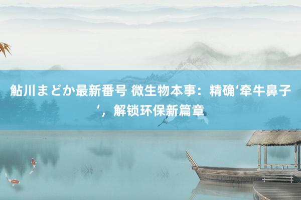 鮎川まどか最新番号 微生物本事：精确‘牵牛鼻子’，解锁环保新篇章