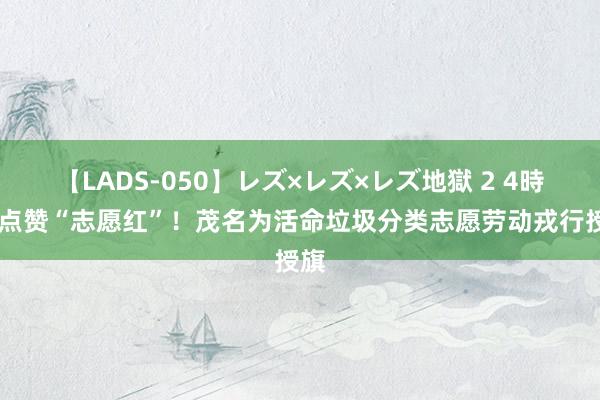 【LADS-050】レズ×レズ×レズ地獄 2 4時間 点赞“志愿红”！茂名为活命垃圾分类志愿劳动戎行授旗