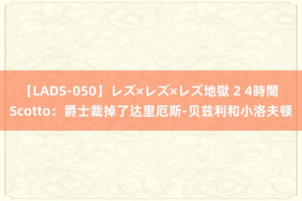 【LADS-050】レズ×レズ×レズ地獄 2 4時間 Scotto：爵士裁掉了达里厄斯-贝兹利和小洛夫顿