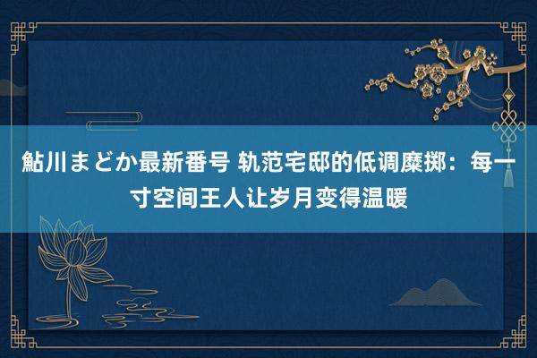 鮎川まどか最新番号 轨范宅邸的低调糜掷：每一寸空间王人让岁月变得温暖