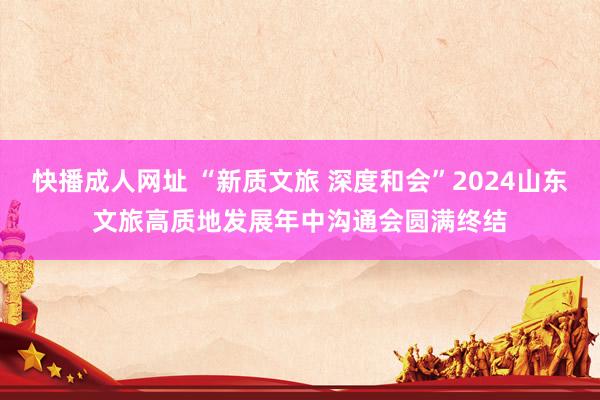 快播成人网址 “新质文旅 深度和会”2024山东文旅高质地发展年中沟通会圆满终结