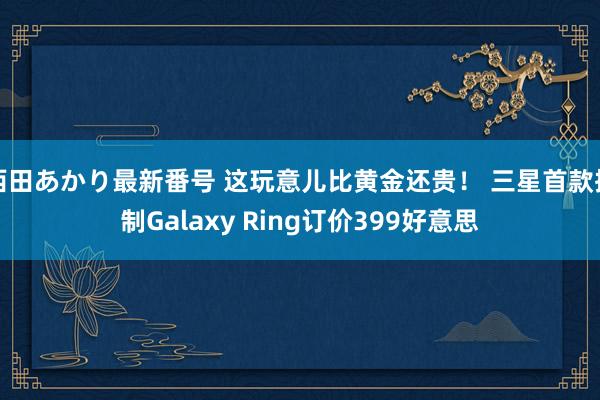 西田あかり最新番号 这玩意儿比黄金还贵！ 三星首款抑制Galaxy Ring订价399好意思