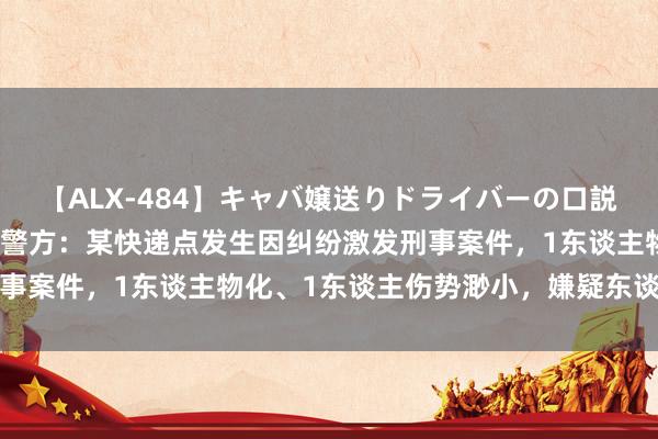 【ALX-484】キャバ嬢送りドライバーの口説きハメ撮り 2 广东普宁警方：某快递点发生因纠纷激发刑事案件，1东谈主物化、1东谈主伤势渺小，嫌疑东谈主被刑拘