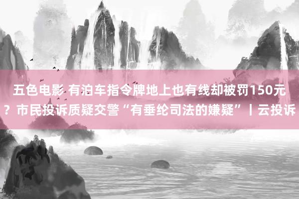 五色电影 有泊车指令牌地上也有线却被罚150元？市民投诉质疑交警“有垂纶司法的嫌疑”丨云投诉