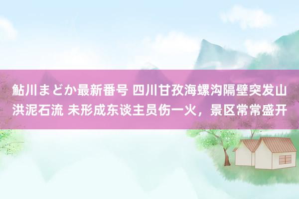 鮎川まどか最新番号 四川甘孜海螺沟隔壁突发山洪泥石流 未形成东谈主员伤一火，景区常常盛开