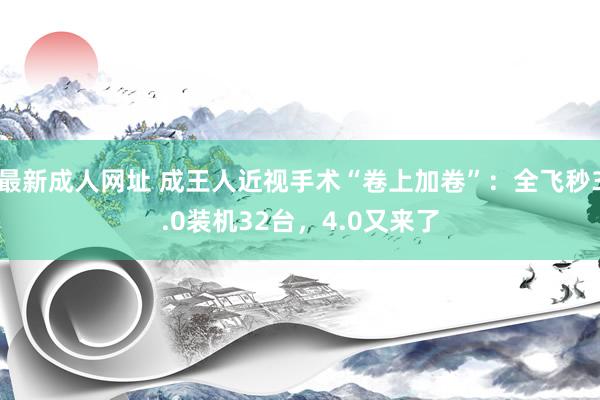 最新成人网址 成王人近视手术“卷上加卷”：全飞秒3.0装机32台，4.0又来了