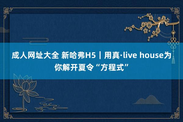 成人网址大全 新哈弗H5｜用真·live house为你解开夏令“方程式”