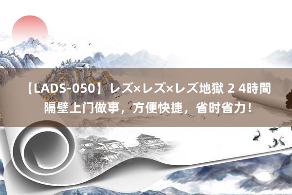 【LADS-050】レズ×レズ×レズ地獄 2 4時間 隔壁上门做事，方便快捷，省时省力！