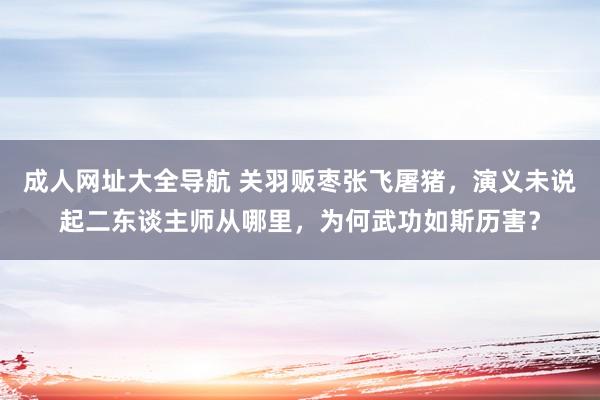 成人网址大全导航 关羽贩枣张飞屠猪，演义未说起二东谈主师从哪里，为何武功如斯历害？