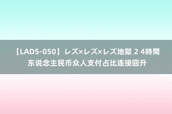 【LADS-050】レズ×レズ×レズ地獄 2 4時間 东说念主民币众人支付占比连接回升