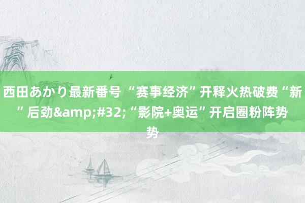 西田あかり最新番号 “赛事经济”开释火热破费“新”后劲&#32;“影院+奥运”开启圈粉阵势