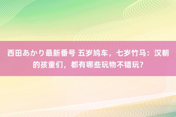 西田あかり最新番号 五岁鸠车，七岁竹马：汉朝的孩童们，都有哪些玩物不错玩？