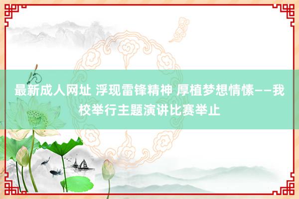 最新成人网址 浮现雷锋精神 厚植梦想情愫——我校举行主题演讲比赛举止