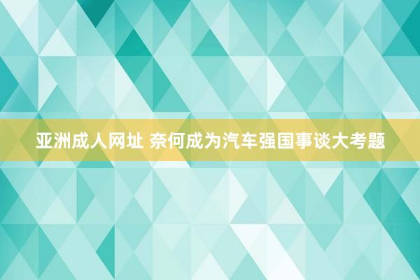 亚洲成人网址 奈何成为汽车强国事谈大考题