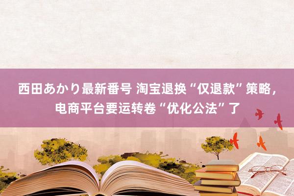 西田あかり最新番号 淘宝退换“仅退款”策略，电商平台要运转卷“优化公法”了