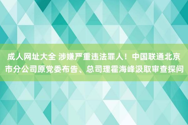 成人网址大全 涉嫌严重违法罪人！中国联通北京市分公司原党委布告、总司理霍海峰汲取审查探问