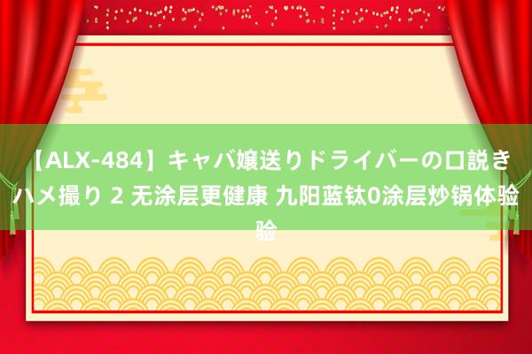 【ALX-484】キャバ嬢送りドライバーの口説きハメ撮り 2 无涂层更健康 九阳蓝钛0涂层炒锅体验