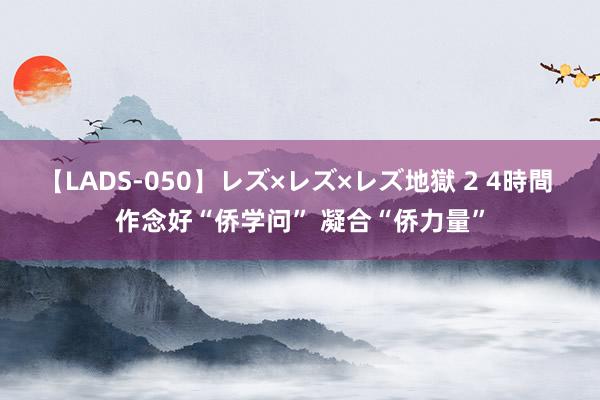 【LADS-050】レズ×レズ×レズ地獄 2 4時間 作念好“侨学问” 凝合“侨力量”