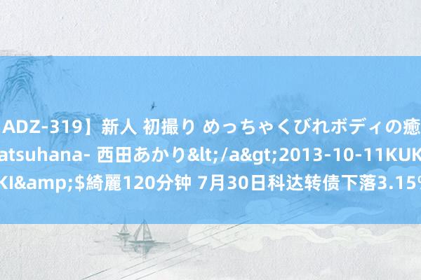 【ADZ-319】新人 初撮り めっちゃくびれボディの癒し系ガール 初花-hatsuhana- 西田あかり</a>2013-10-11KUKI&$綺麗120分钟 7月30日科达转债下落3.15%，转股溢价率70.72%