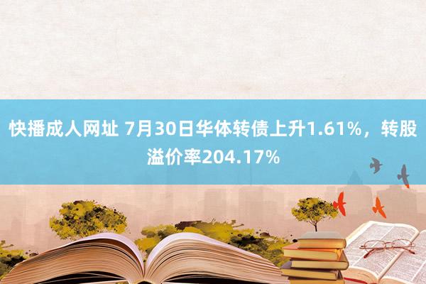 快播成人网址 7月30日华体转债上升1.61%，转股溢价率204.17%