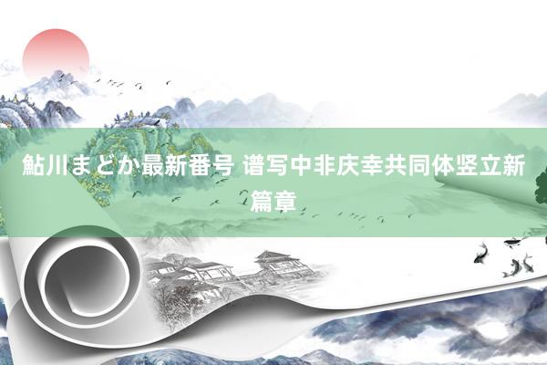 鮎川まどか最新番号 谱写中非庆幸共同体竖立新篇章