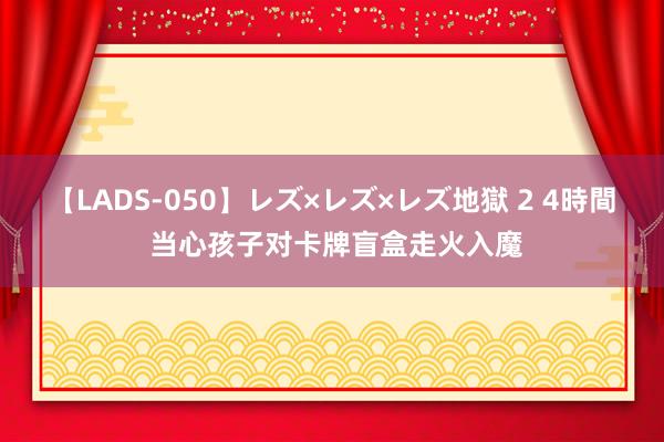 【LADS-050】レズ×レズ×レズ地獄 2 4時間 当心孩子对卡牌盲盒走火入魔