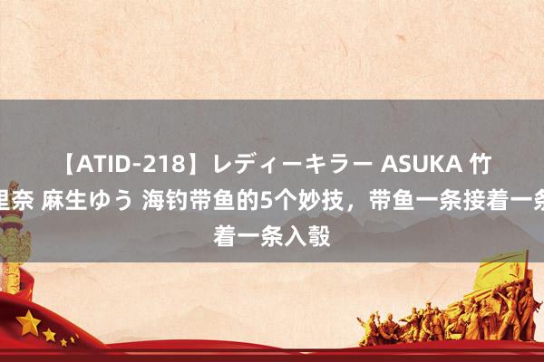 【ATID-218】レディーキラー ASUKA 竹内紗里奈 麻生ゆう 海钓带鱼的5个妙技，带鱼一条接着一条入彀