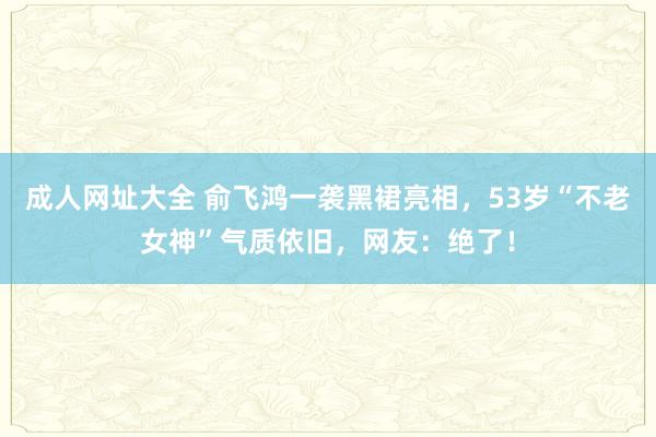 成人网址大全 俞飞鸿一袭黑裙亮相，53岁“不老女神”气质依旧，网友：绝了！