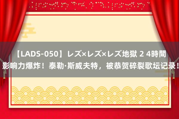 【LADS-050】レズ×レズ×レズ地獄 2 4時間 影响力爆炸！泰勒·斯威夫特，被恭贺碎裂歌坛记录！