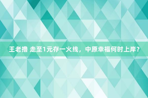 王老撸 走至1元存一火线，中原幸福何时上岸？